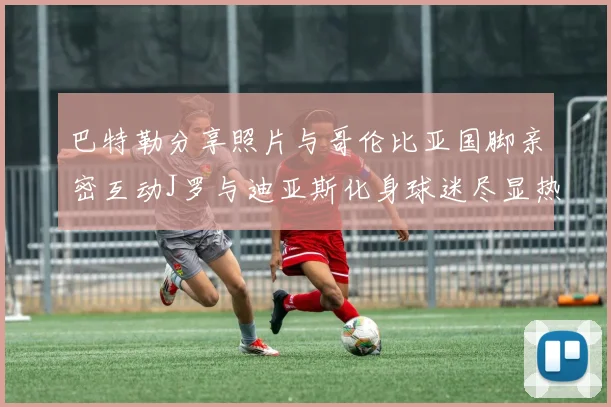 巴特勒分享照片与哥伦比亚国脚亲密互动J罗与迪亚斯化身球迷尽显热情