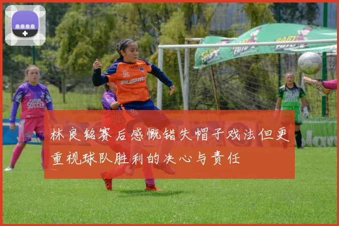 林良铭赛后感慨错失帽子戏法但更重视球队胜利的决心与责任