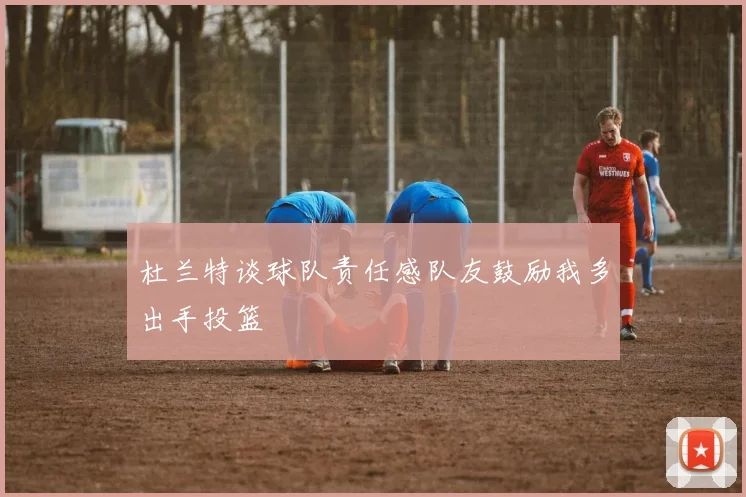 杜兰特谈球队责任感队友鼓励我多出手投篮