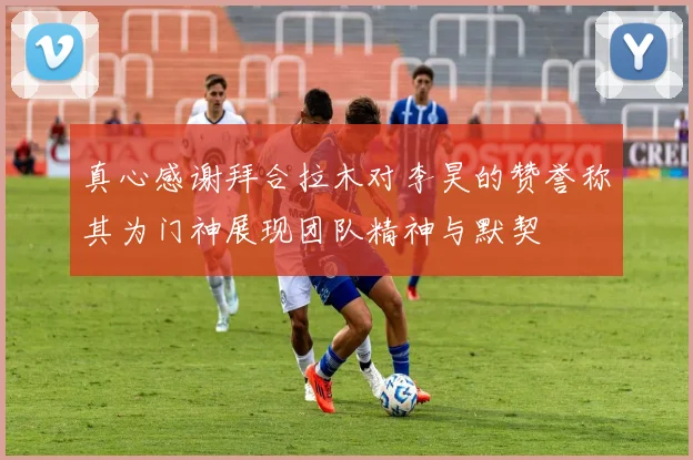 真心感谢拜合拉木对李昊的赞誉称其为门神展现团队精神与默契