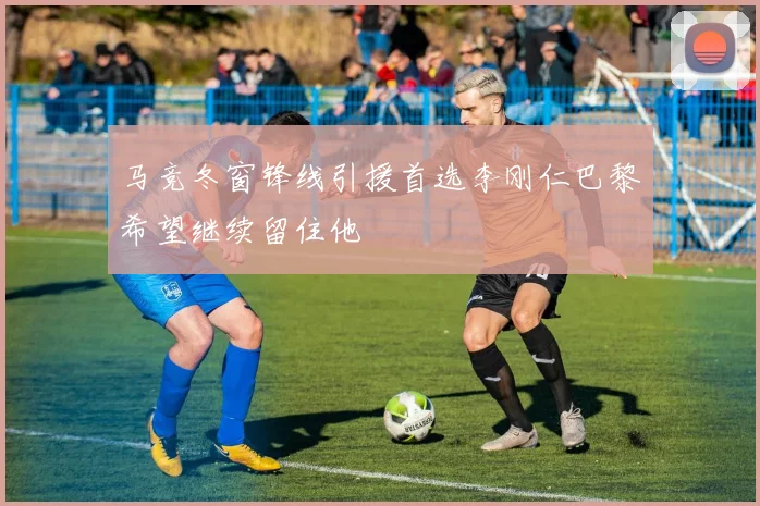 马竞冬窗锋线引援首选李刚仁巴黎希望继续留住他