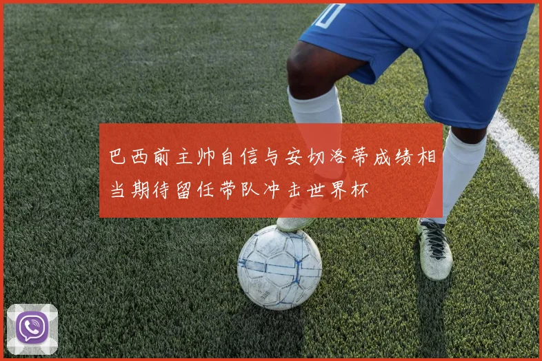 巴西前主帅自信与安切洛蒂成绩相当期待留任带队冲击世界杯