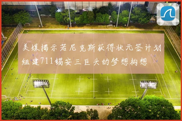美媒揭示若尼克斯获得状元签计划组建711锡安三巨头的梦想构想