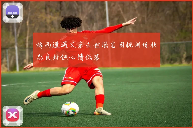 梅西遭遇父亲去世谣言困扰训练状态良好但心情低落