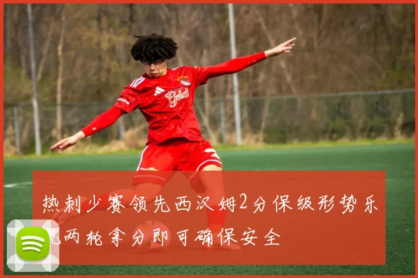 热刺少赛领先西汉姆2分保级形势乐观两轮拿分即可确保安全