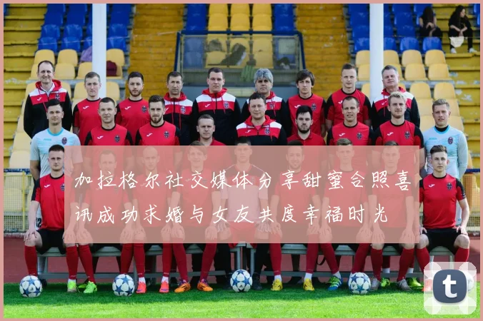 加拉格尔社交媒体分享甜蜜合照喜讯成功求婚与女友共度幸福时光
