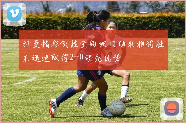 科曼精彩倒挂金钩破门助利雅得胜利迅速取得2-0领先优势
