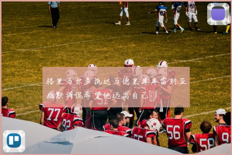格里马尔多抵达马德里库库雷利亚幽默调侃希望他远离自己
