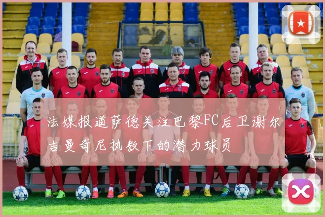 法媒报道萨德关注巴黎FC后卫谢尔吉曼奇尼执教下的潜力球员