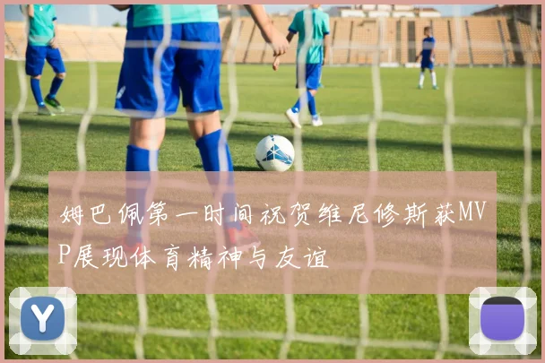 姆巴佩第一时间祝贺维尼修斯获MVP展现体育精神与友谊
