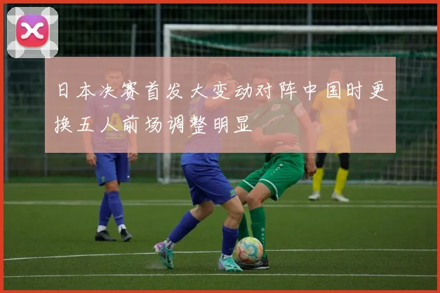 日本决赛首发大变动对阵中国时更换五人前场调整明显