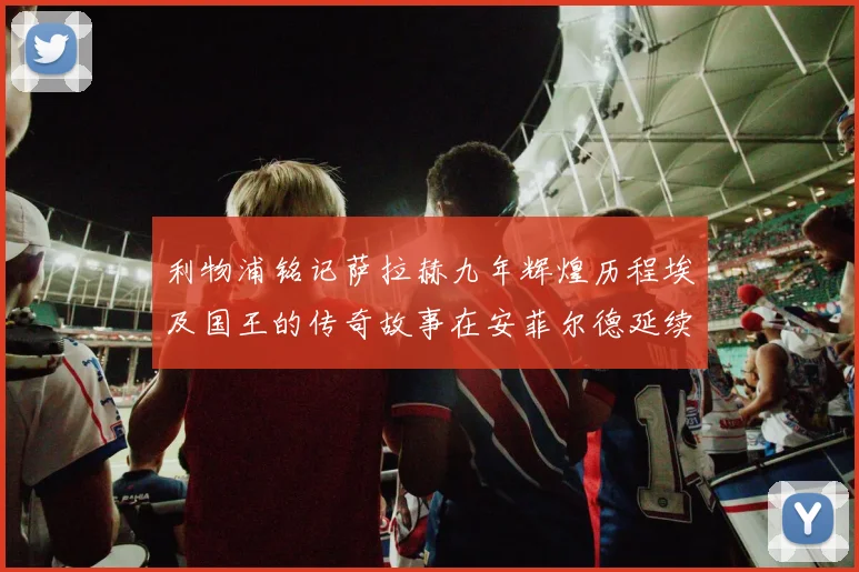 利物浦铭记萨拉赫九年辉煌历程埃及国王的传奇故事在安菲尔德延续