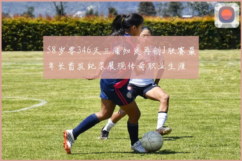 58岁零346天三浦知良再创J联赛最年长首发纪录展现传奇职业生涯