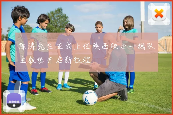 陈涛先生正式上任陕西联合一线队主教练开启新征程