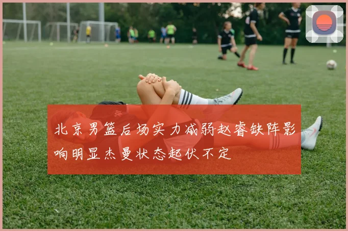北京男篮后场实力减弱赵睿缺阵影响明显杰曼状态起伏不定
