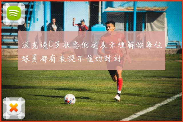 沃克谈C罗状态低迷表示理解称每位球员都有表现不佳的时刻
