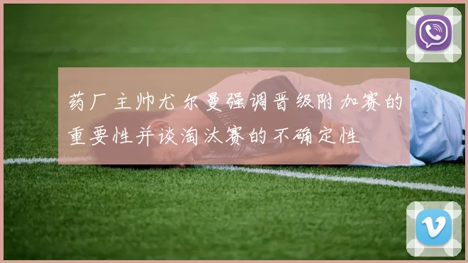 药厂主帅尤尔曼强调晋级附加赛的重要性并谈淘汰赛的不确定性