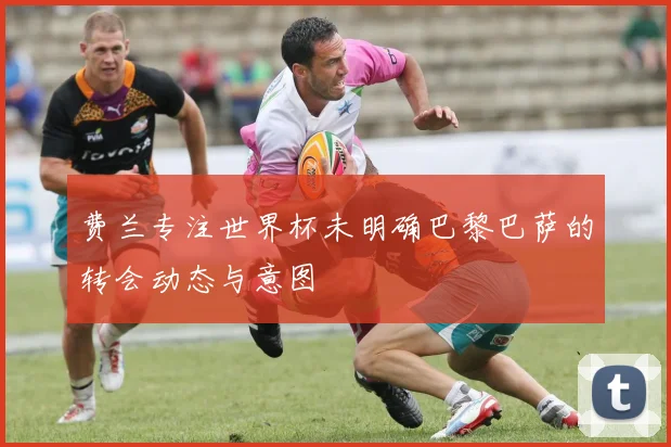 费兰专注世界杯未明确巴黎巴萨的转会动态与意图