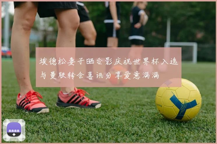 埃德松妻子晒合影庆祝世界杯入选与曼联转会喜讯分享爱意满满