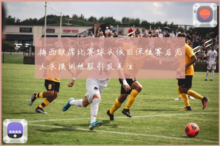 梅西缺席比赛球衣依旧保住赛后无人求换训练服引发关注