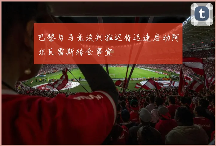 巴黎与马竞谈判推迟将迅速启动阿尔瓦雷斯转会事宜